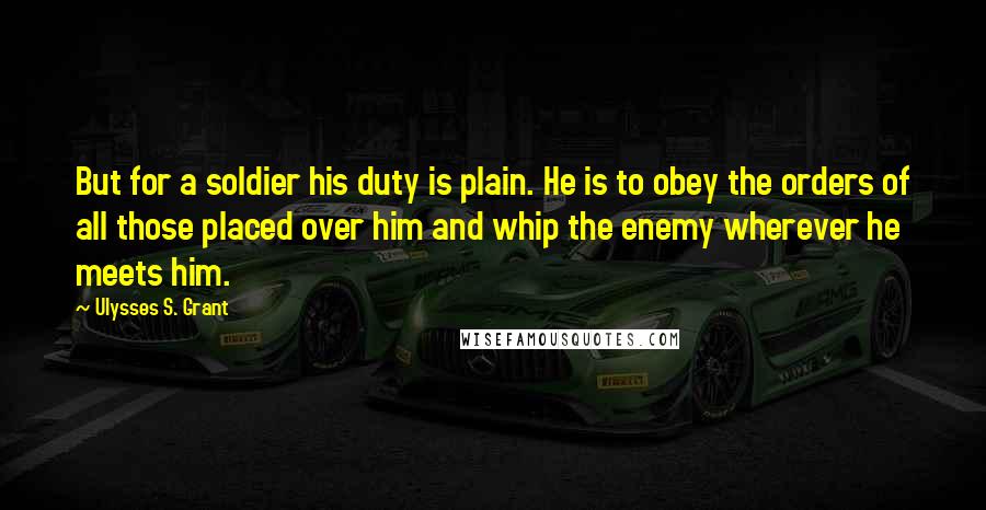 Ulysses S. Grant Quotes: But for a soldier his duty is plain. He is to obey the orders of all those placed over him and whip the enemy wherever he meets him.