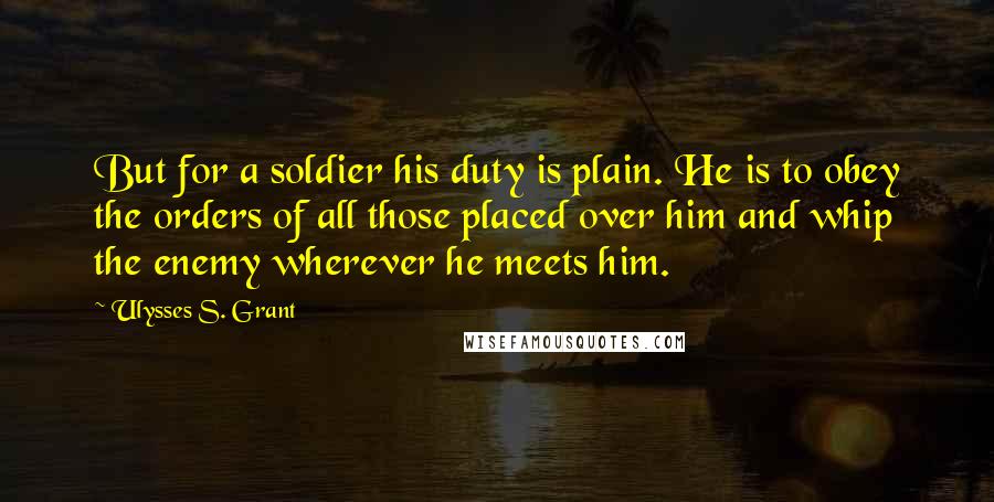 Ulysses S. Grant Quotes: But for a soldier his duty is plain. He is to obey the orders of all those placed over him and whip the enemy wherever he meets him.