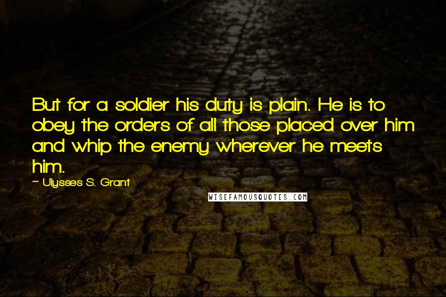 Ulysses S. Grant Quotes: But for a soldier his duty is plain. He is to obey the orders of all those placed over him and whip the enemy wherever he meets him.