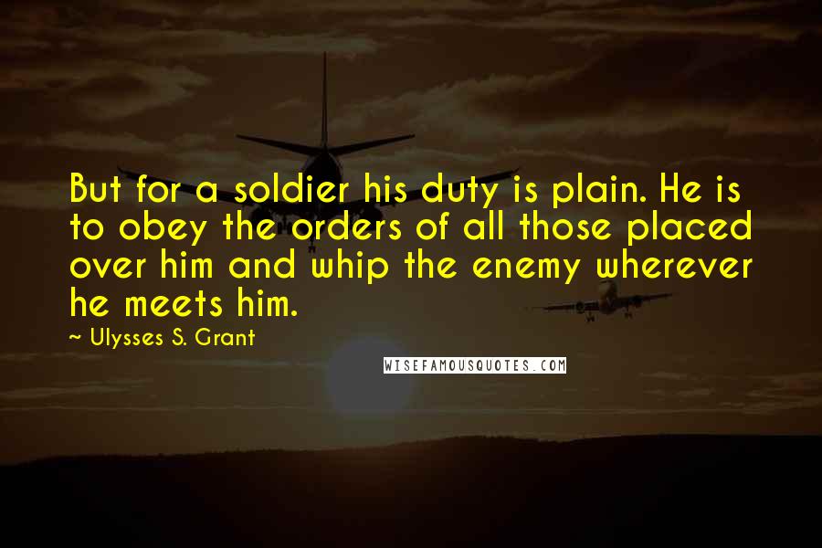 Ulysses S. Grant Quotes: But for a soldier his duty is plain. He is to obey the orders of all those placed over him and whip the enemy wherever he meets him.