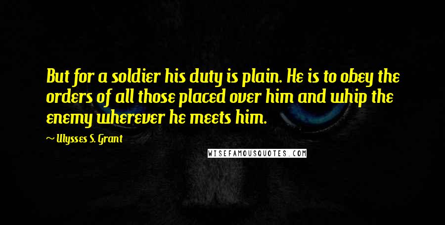 Ulysses S. Grant Quotes: But for a soldier his duty is plain. He is to obey the orders of all those placed over him and whip the enemy wherever he meets him.