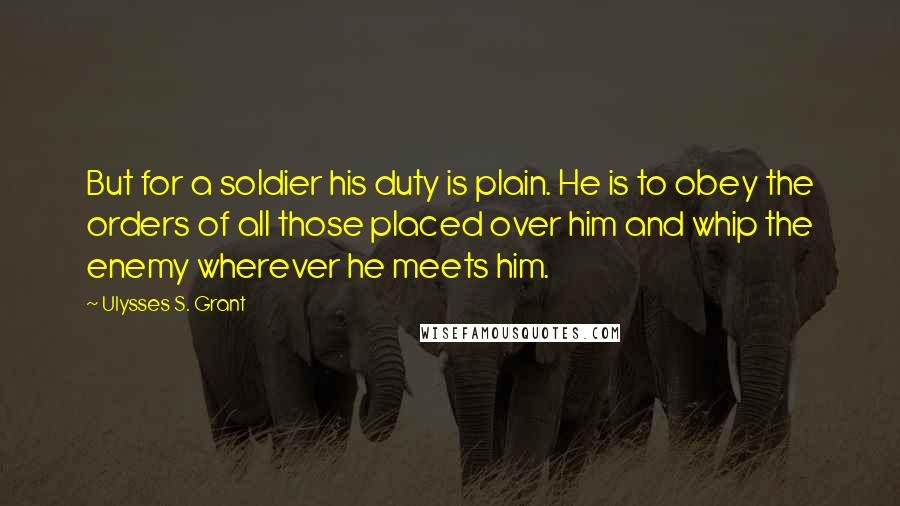 Ulysses S. Grant Quotes: But for a soldier his duty is plain. He is to obey the orders of all those placed over him and whip the enemy wherever he meets him.