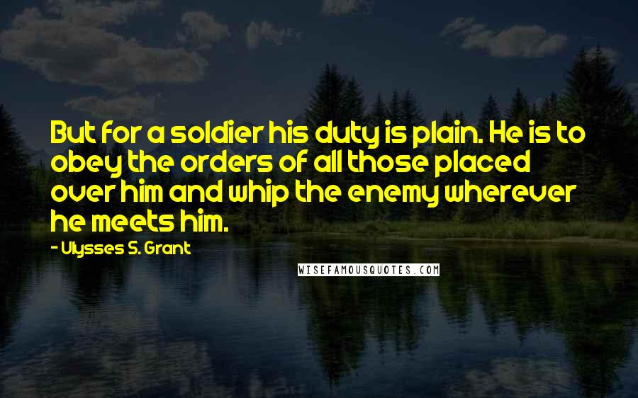 Ulysses S. Grant Quotes: But for a soldier his duty is plain. He is to obey the orders of all those placed over him and whip the enemy wherever he meets him.