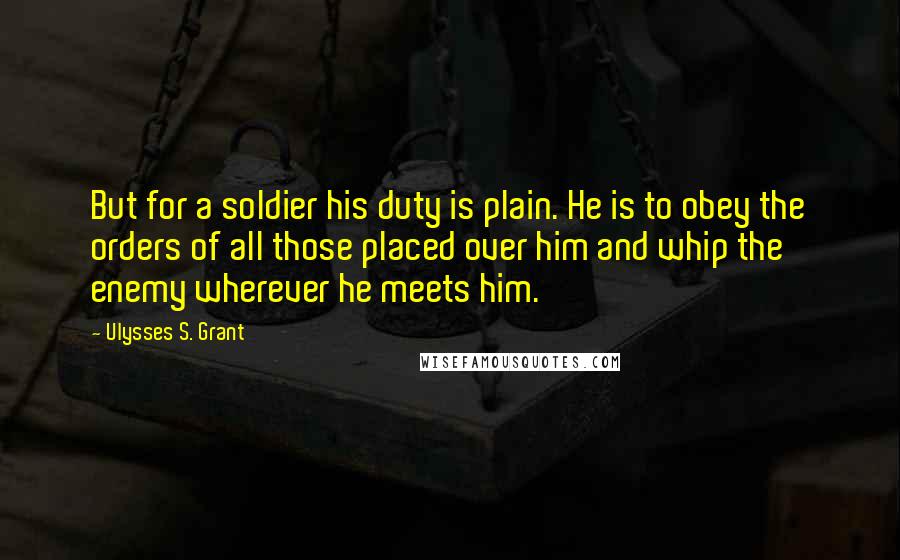 Ulysses S. Grant Quotes: But for a soldier his duty is plain. He is to obey the orders of all those placed over him and whip the enemy wherever he meets him.