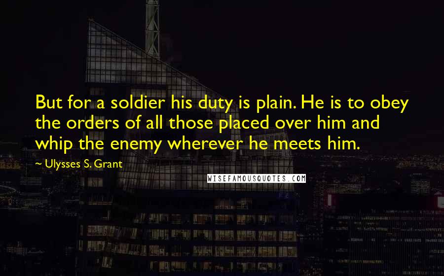 Ulysses S. Grant Quotes: But for a soldier his duty is plain. He is to obey the orders of all those placed over him and whip the enemy wherever he meets him.