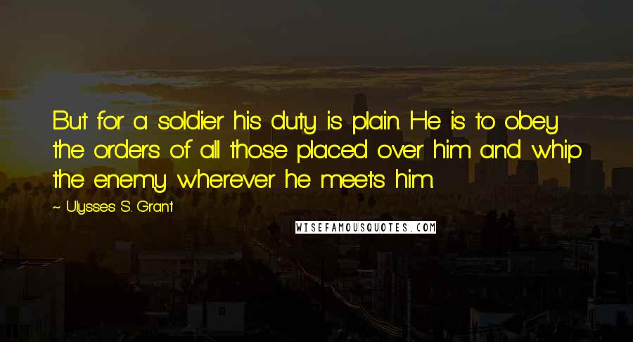 Ulysses S. Grant Quotes: But for a soldier his duty is plain. He is to obey the orders of all those placed over him and whip the enemy wherever he meets him.