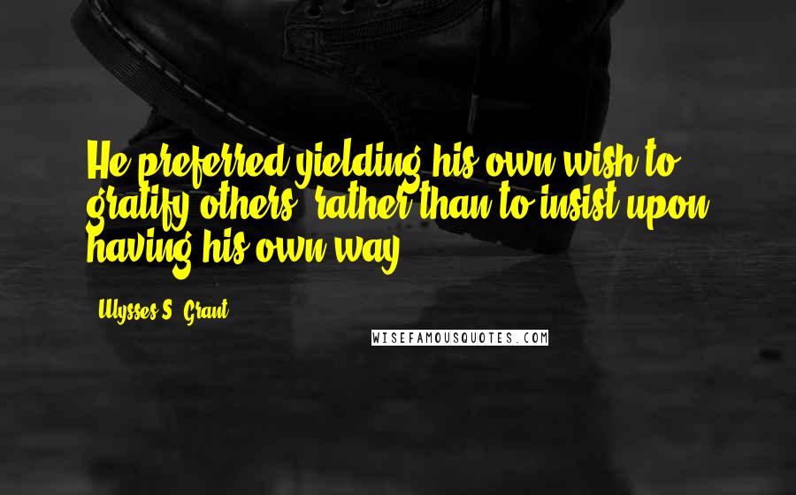 Ulysses S. Grant Quotes: He preferred yielding his own wish to gratify others, rather than to insist upon having his own way.