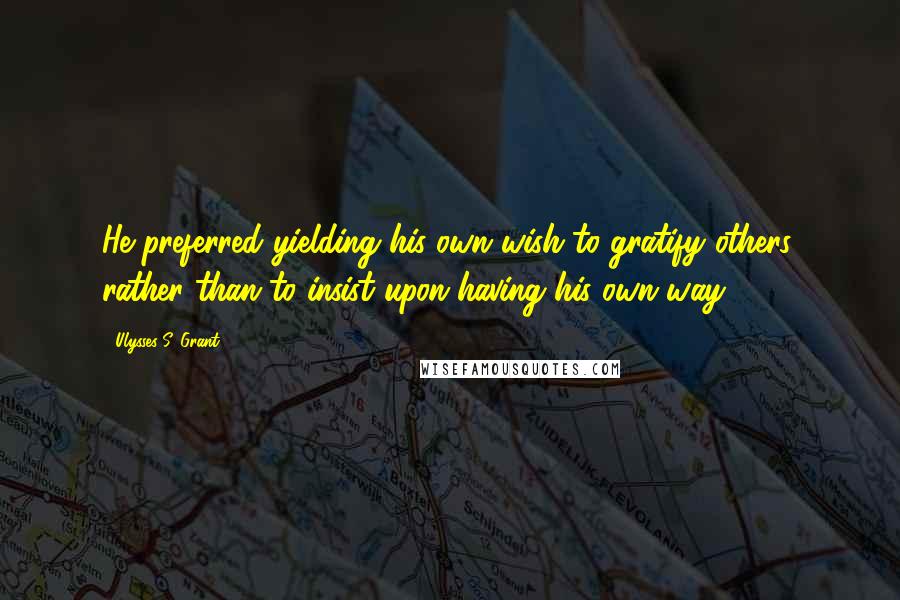 Ulysses S. Grant Quotes: He preferred yielding his own wish to gratify others, rather than to insist upon having his own way.