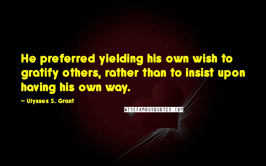 Ulysses S. Grant Quotes: He preferred yielding his own wish to gratify others, rather than to insist upon having his own way.