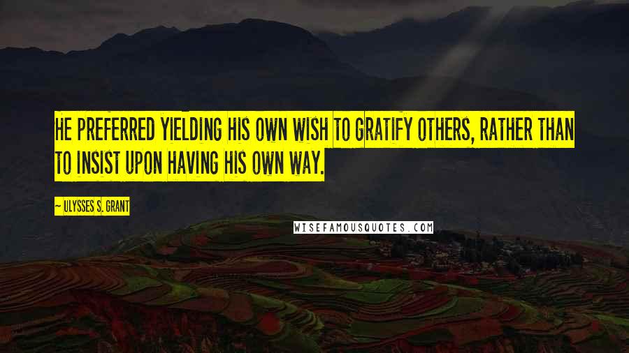 Ulysses S. Grant Quotes: He preferred yielding his own wish to gratify others, rather than to insist upon having his own way.