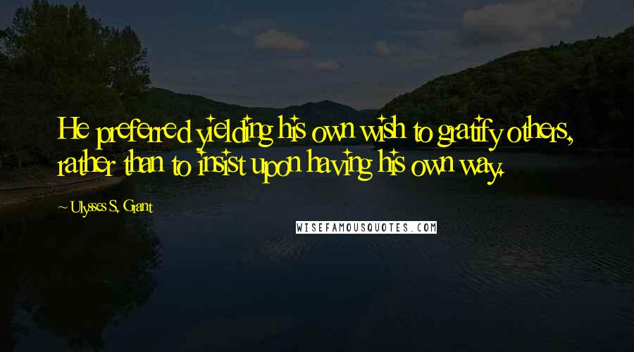 Ulysses S. Grant Quotes: He preferred yielding his own wish to gratify others, rather than to insist upon having his own way.