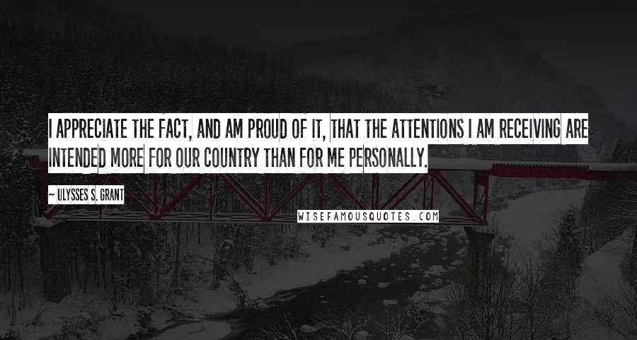 Ulysses S. Grant Quotes: I appreciate the fact, and am proud of it, that the attentions I am receiving are intended more for our country than for me personally.