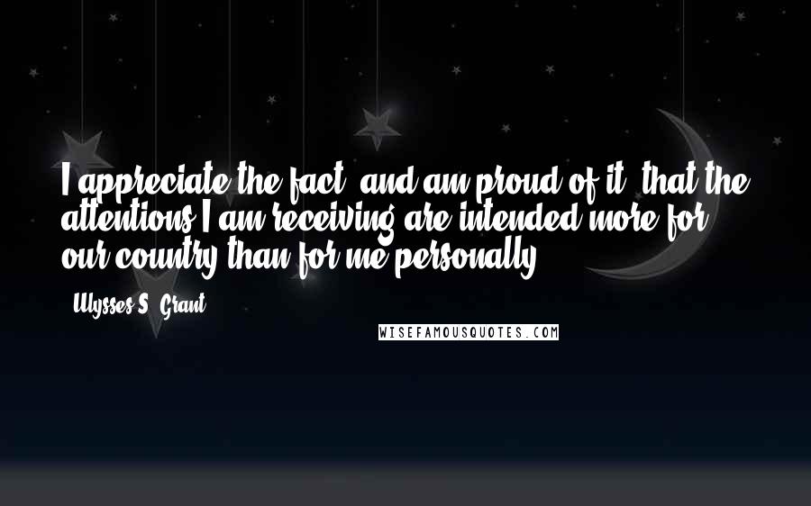 Ulysses S. Grant Quotes: I appreciate the fact, and am proud of it, that the attentions I am receiving are intended more for our country than for me personally.
