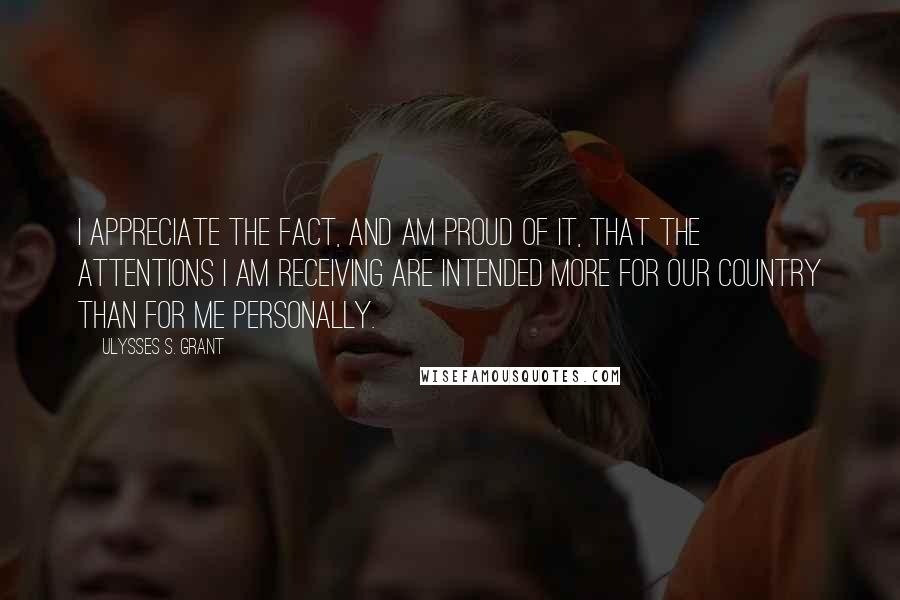 Ulysses S. Grant Quotes: I appreciate the fact, and am proud of it, that the attentions I am receiving are intended more for our country than for me personally.