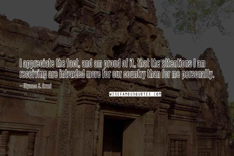 Ulysses S. Grant Quotes: I appreciate the fact, and am proud of it, that the attentions I am receiving are intended more for our country than for me personally.