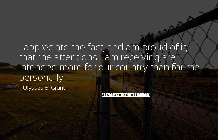 Ulysses S. Grant Quotes: I appreciate the fact, and am proud of it, that the attentions I am receiving are intended more for our country than for me personally.