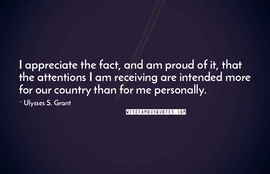 Ulysses S. Grant Quotes: I appreciate the fact, and am proud of it, that the attentions I am receiving are intended more for our country than for me personally.