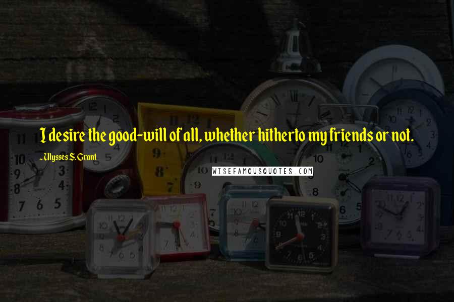 Ulysses S. Grant Quotes: I desire the good-will of all, whether hitherto my friends or not.