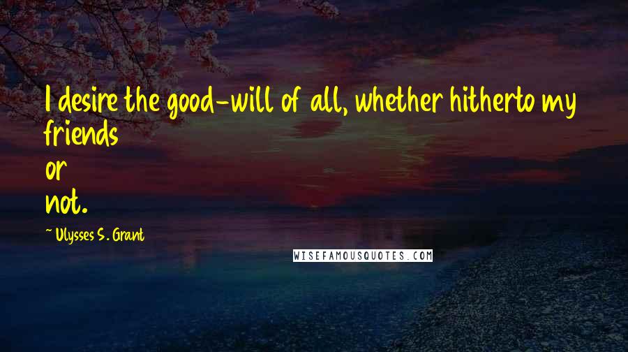 Ulysses S. Grant Quotes: I desire the good-will of all, whether hitherto my friends or not.