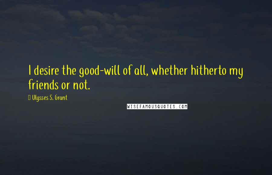 Ulysses S. Grant Quotes: I desire the good-will of all, whether hitherto my friends or not.