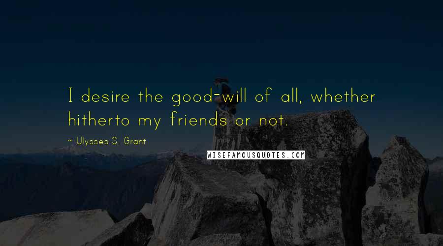 Ulysses S. Grant Quotes: I desire the good-will of all, whether hitherto my friends or not.