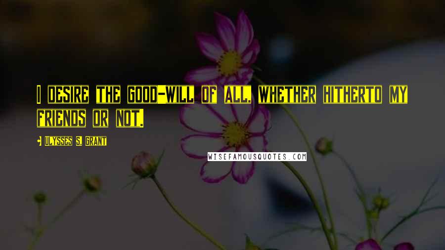 Ulysses S. Grant Quotes: I desire the good-will of all, whether hitherto my friends or not.