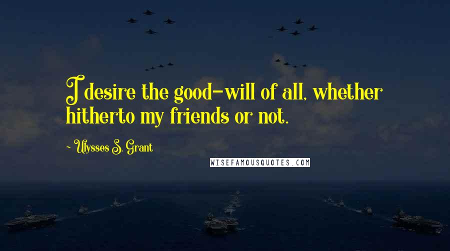Ulysses S. Grant Quotes: I desire the good-will of all, whether hitherto my friends or not.