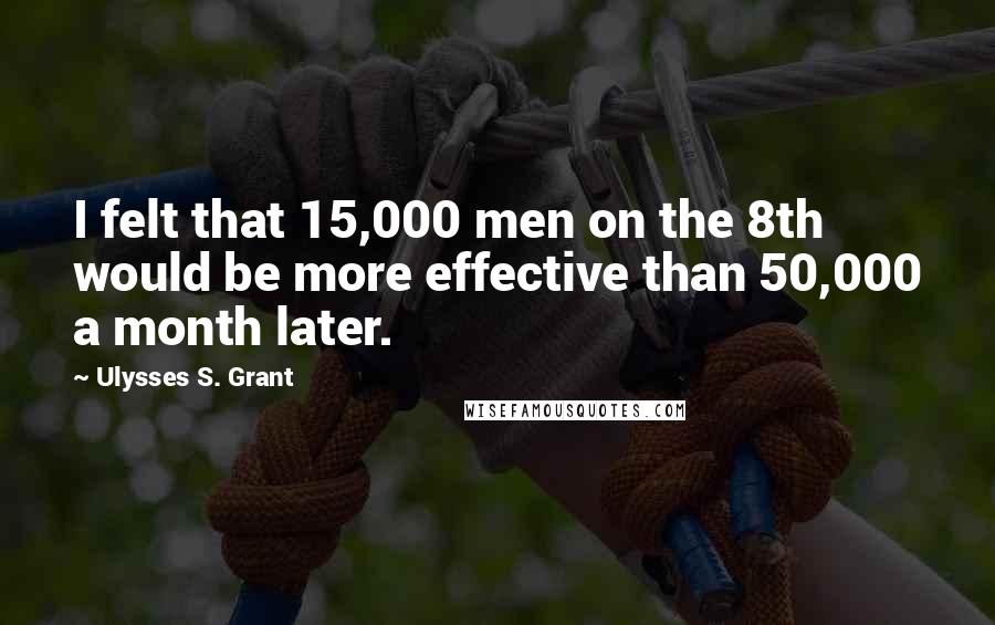 Ulysses S. Grant Quotes: I felt that 15,000 men on the 8th would be more effective than 50,000 a month later.