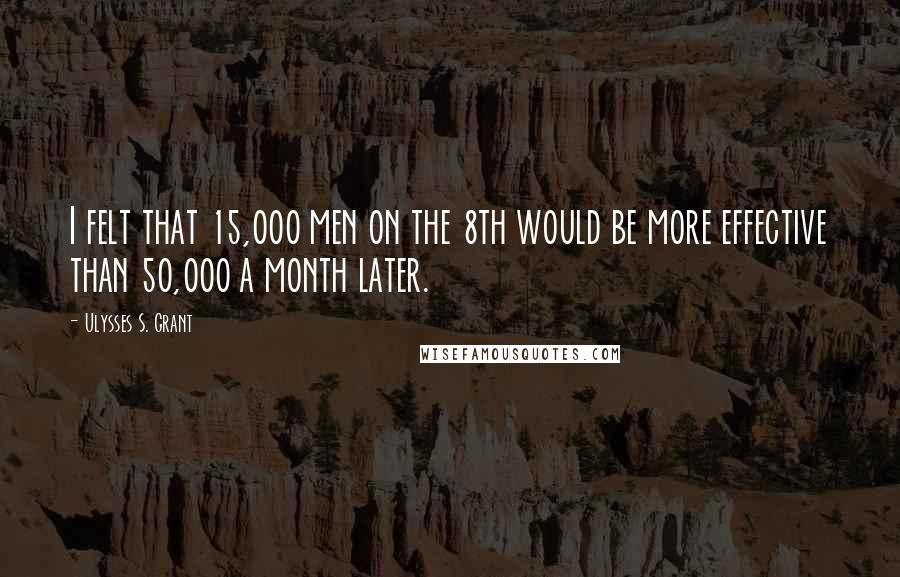 Ulysses S. Grant Quotes: I felt that 15,000 men on the 8th would be more effective than 50,000 a month later.