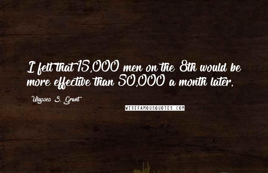 Ulysses S. Grant Quotes: I felt that 15,000 men on the 8th would be more effective than 50,000 a month later.