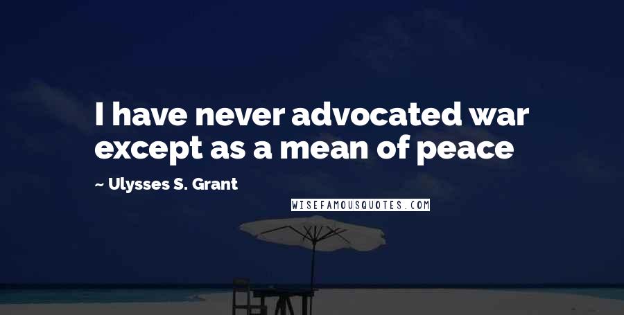 Ulysses S. Grant Quotes: I have never advocated war except as a mean of peace