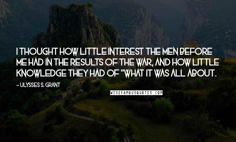 Ulysses S. Grant Quotes: I thought how little interest the men before me had in the results of the war, and how little knowledge they had of "what it was all about.