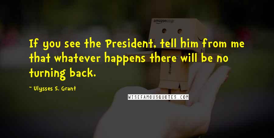 Ulysses S. Grant Quotes: If you see the President, tell him from me that whatever happens there will be no turning back.