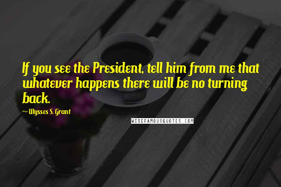 Ulysses S. Grant Quotes: If you see the President, tell him from me that whatever happens there will be no turning back.