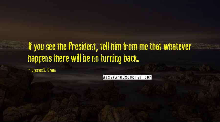 Ulysses S. Grant Quotes: If you see the President, tell him from me that whatever happens there will be no turning back.
