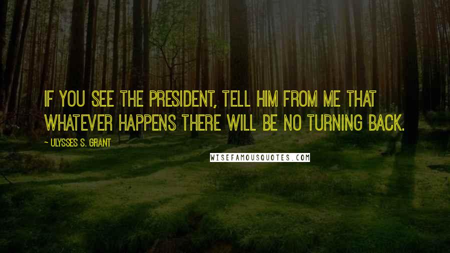 Ulysses S. Grant Quotes: If you see the President, tell him from me that whatever happens there will be no turning back.