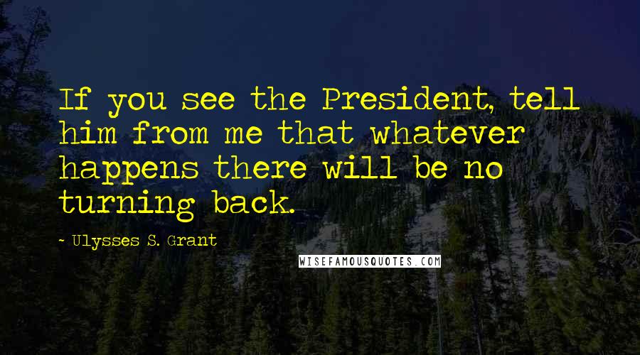 Ulysses S. Grant Quotes: If you see the President, tell him from me that whatever happens there will be no turning back.