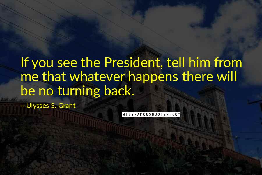 Ulysses S. Grant Quotes: If you see the President, tell him from me that whatever happens there will be no turning back.