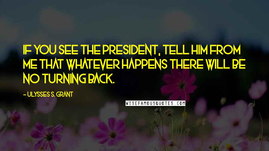 Ulysses S. Grant Quotes: If you see the President, tell him from me that whatever happens there will be no turning back.