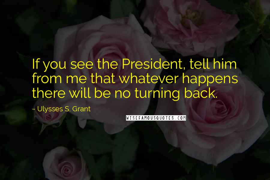 Ulysses S. Grant Quotes: If you see the President, tell him from me that whatever happens there will be no turning back.