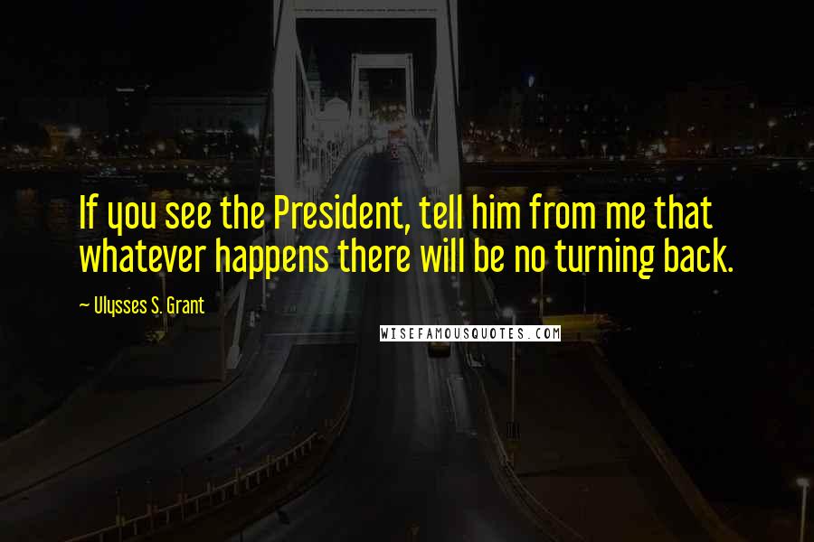 Ulysses S. Grant Quotes: If you see the President, tell him from me that whatever happens there will be no turning back.