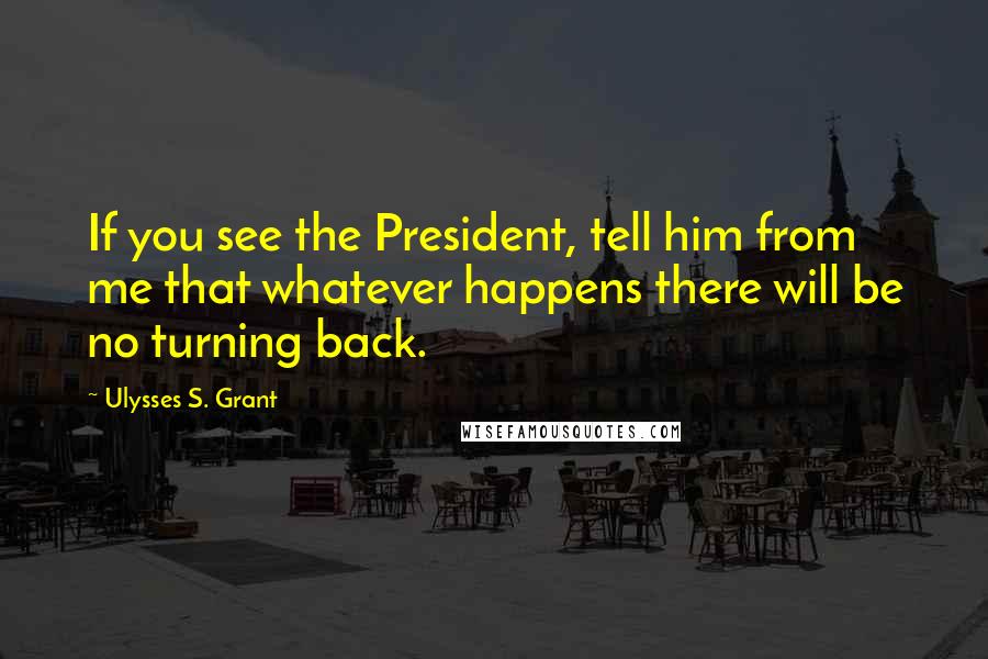 Ulysses S. Grant Quotes: If you see the President, tell him from me that whatever happens there will be no turning back.