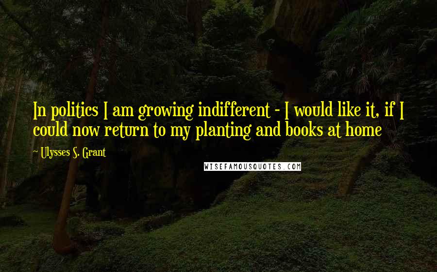 Ulysses S. Grant Quotes: In politics I am growing indifferent - I would like it, if I could now return to my planting and books at home