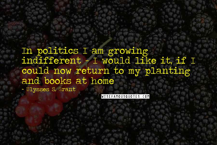 Ulysses S. Grant Quotes: In politics I am growing indifferent - I would like it, if I could now return to my planting and books at home