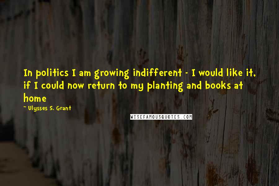 Ulysses S. Grant Quotes: In politics I am growing indifferent - I would like it, if I could now return to my planting and books at home