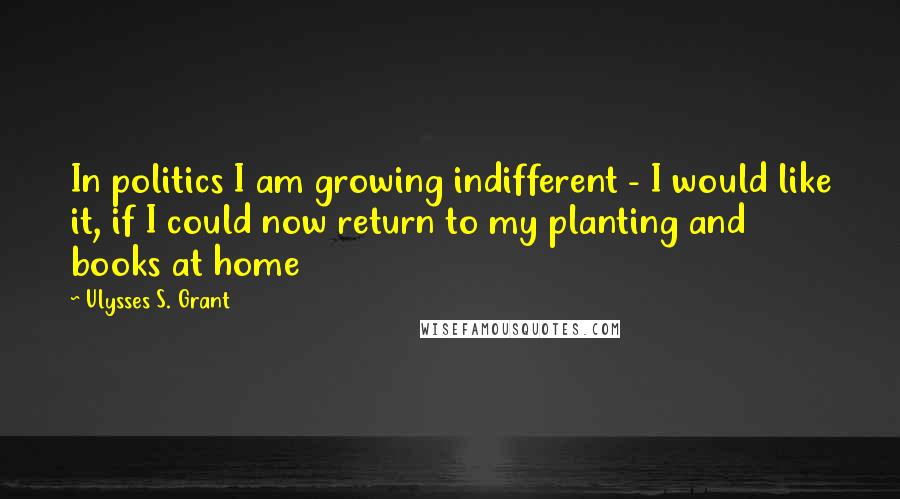 Ulysses S. Grant Quotes: In politics I am growing indifferent - I would like it, if I could now return to my planting and books at home