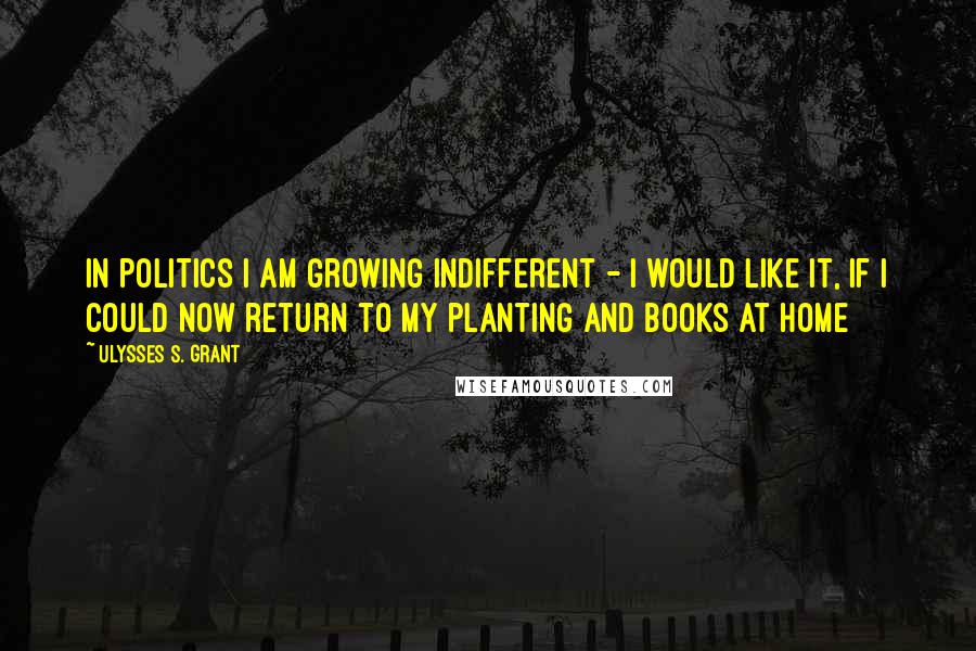 Ulysses S. Grant Quotes: In politics I am growing indifferent - I would like it, if I could now return to my planting and books at home