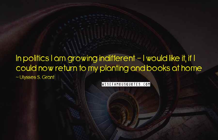 Ulysses S. Grant Quotes: In politics I am growing indifferent - I would like it, if I could now return to my planting and books at home