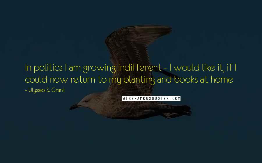 Ulysses S. Grant Quotes: In politics I am growing indifferent - I would like it, if I could now return to my planting and books at home