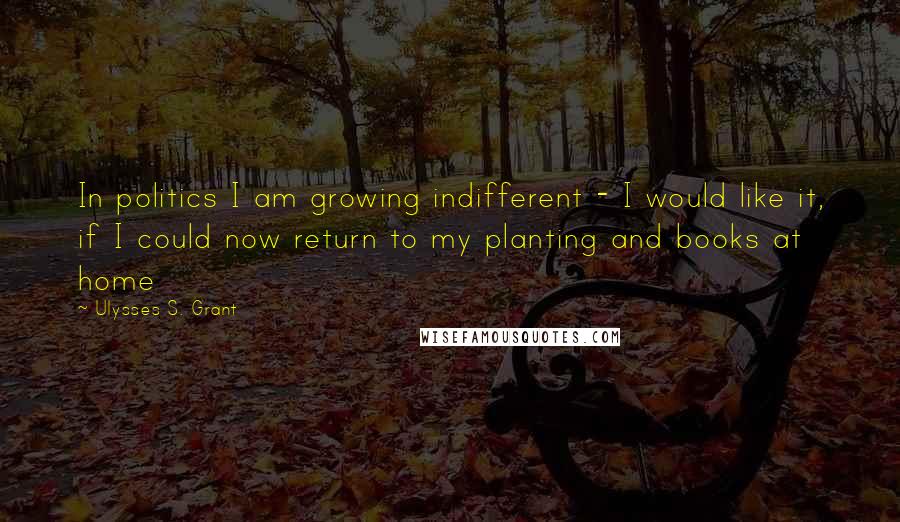 Ulysses S. Grant Quotes: In politics I am growing indifferent - I would like it, if I could now return to my planting and books at home